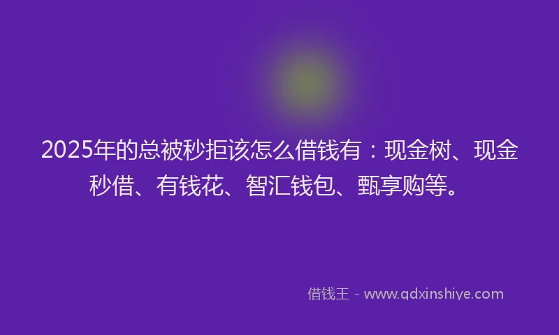 2025年的总被秒拒该怎么借钱有：现金树、现金秒借、有钱花、智汇钱包、甄享购等。
