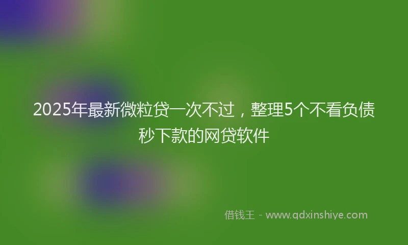 2025年最新微粒贷一次不过，整理5个不看负债秒下款的网贷软件