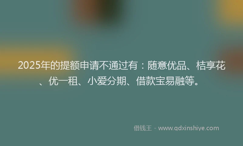 2025年的提额申请不通过有：随意优品、桔享花、优一租、小爱分期、借款宝易融等。