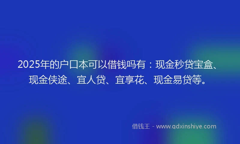 2025年的户口本可以借钱吗有：现金秒贷宝盒、现金侠途、宜人贷、宜享花、现金易贷等。