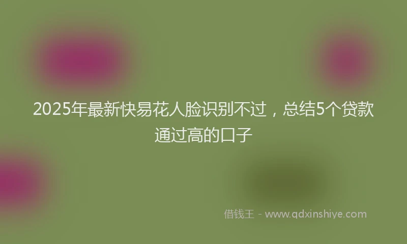 2025年最新快易花人脸识别不过，总结5个贷款通过高的口子