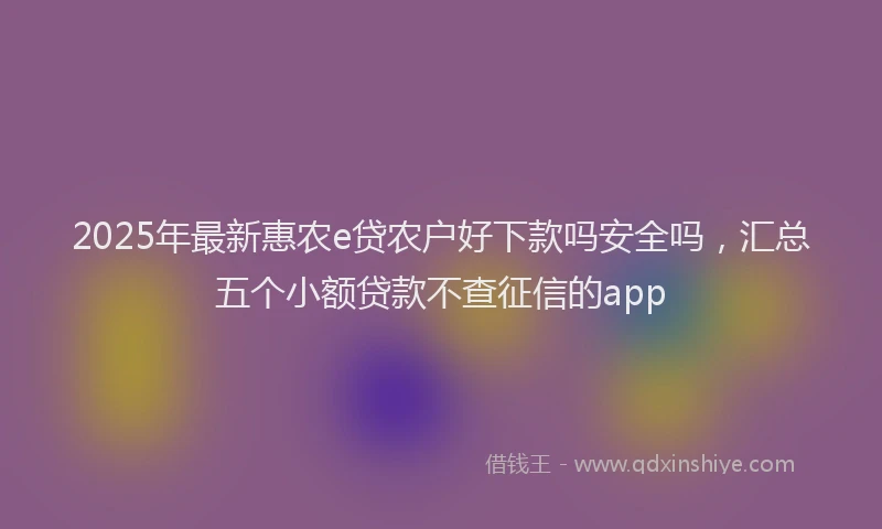 2025年最新惠农e贷农户好下款吗安全吗，汇总五个小额贷款不查征信的app