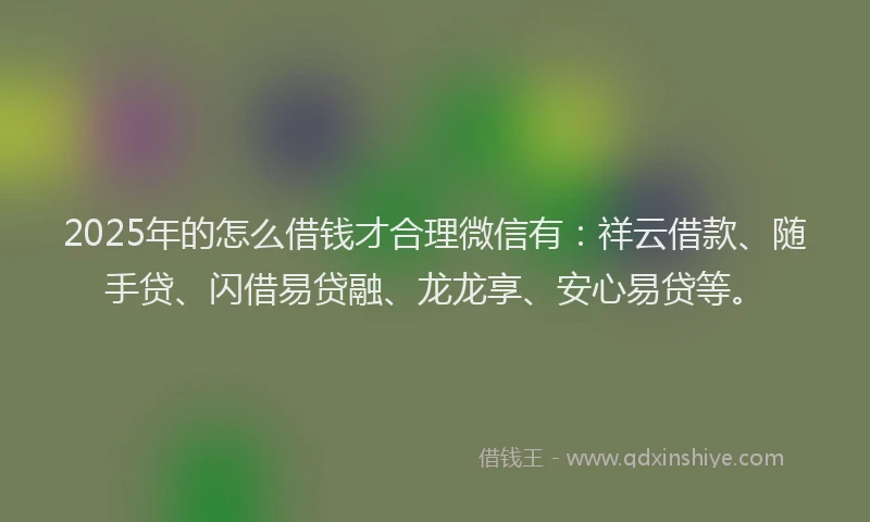 2025年的怎么借钱才合理微信有：祥云借款、随手贷、闪借易贷融、龙龙享、安心易贷等。