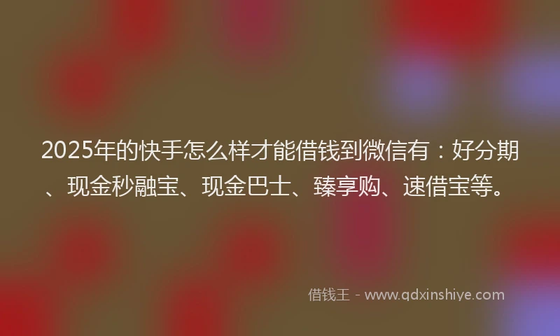 2025年的快手怎么样才能借钱到微信有：好分期、现金秒融宝、现金巴士、臻享购、速借宝等。