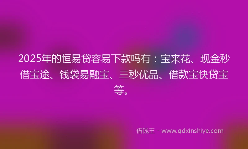 2025年的恒易贷容易下款吗有：宝来花、现金秒借宝途、钱袋易融宝、三秒优品、借款宝快贷宝等。