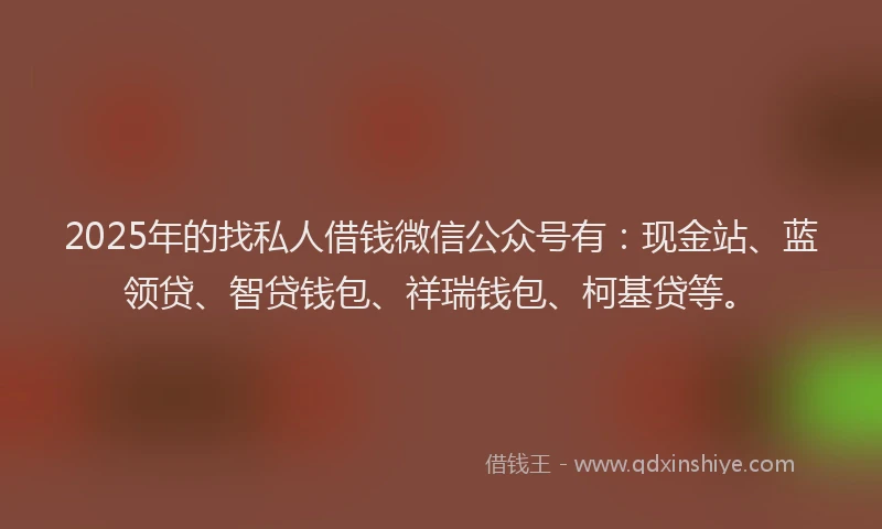 2025年的找私人借钱微信公众号有：现金站、蓝领贷、智贷钱包、祥瑞钱包、柯基贷等。