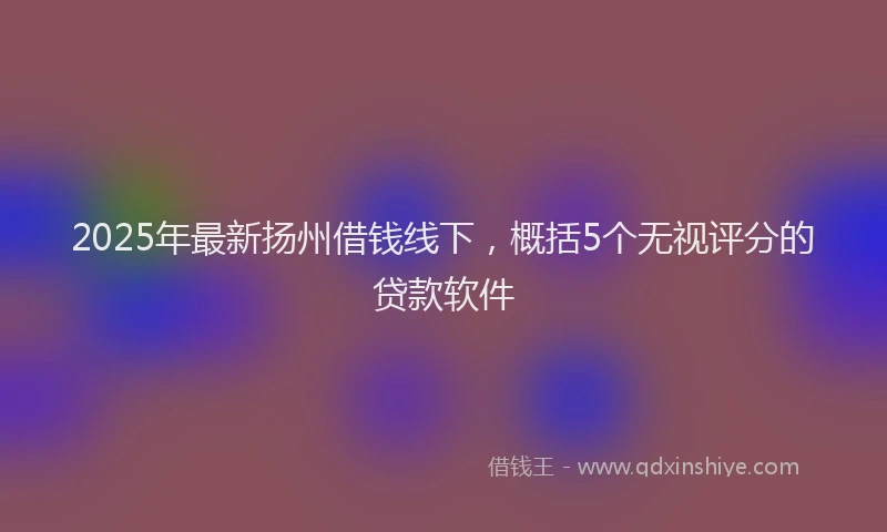 2025年最新扬州借钱线下，概括5个无视评分的贷款软件