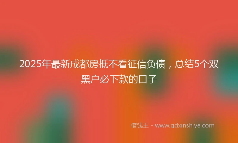 2025年最新成都房抵不看征信负债，总结5个双黑户必下款的口子