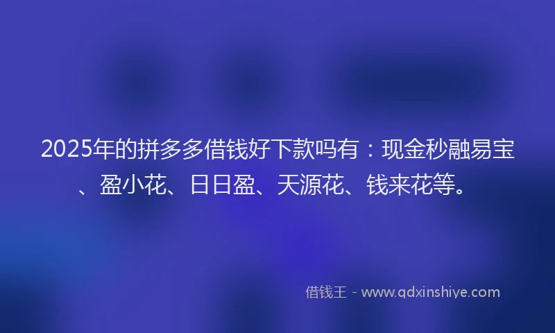 2025年的拼多多借钱好下款吗有：现金秒融易宝、盈小花、日日盈、天源花、钱来花等。