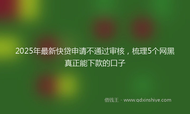 2025年最新快贷申请不通过审核，梳理5个网黑真正能下款的口子