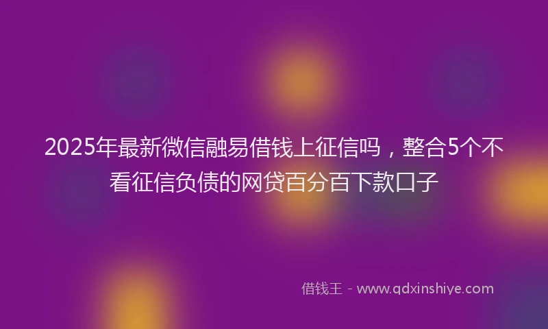 2025年最新微信融易借钱上征信吗，整合5个不看征信负债的网贷百分百下款口子