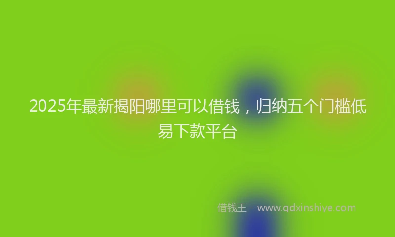 2025年最新揭阳哪里可以借钱，归纳五个门槛低易下款平台