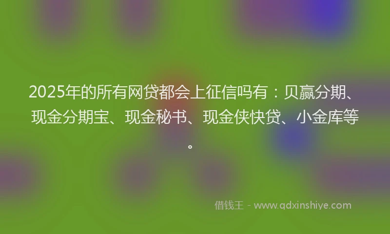 2025年的所有网贷都会上征信吗有：贝赢分期、现金分期宝、现金秘书、现金侠快贷、小金库等。