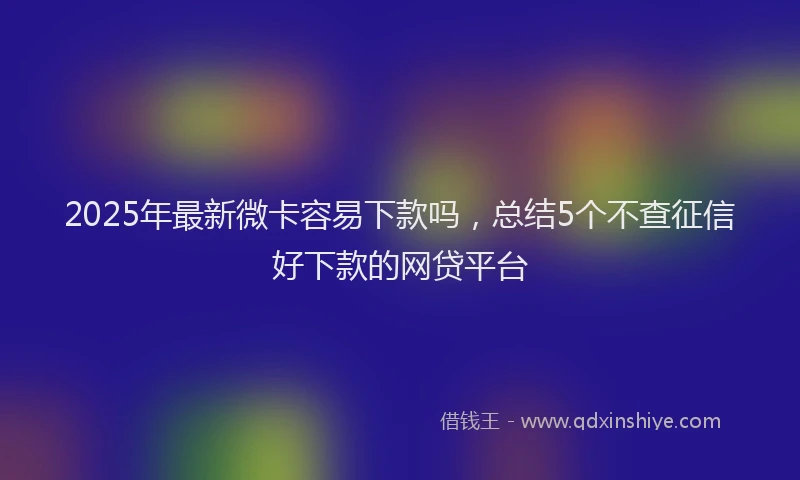 2025年最新微卡容易下款吗，总结5个不查征信好下款的网贷平台