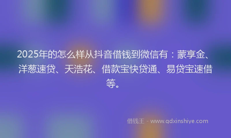 2025年的怎么样从抖音借钱到微信有：蒙享金、洋葱速贷、天浩花、借款宝快贷通、易贷宝速借等。