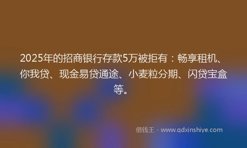 2025年的招商银行存款5万被拒有：畅享租机、你我贷、现金易贷通途、小麦粒分期、闪贷宝盒等。