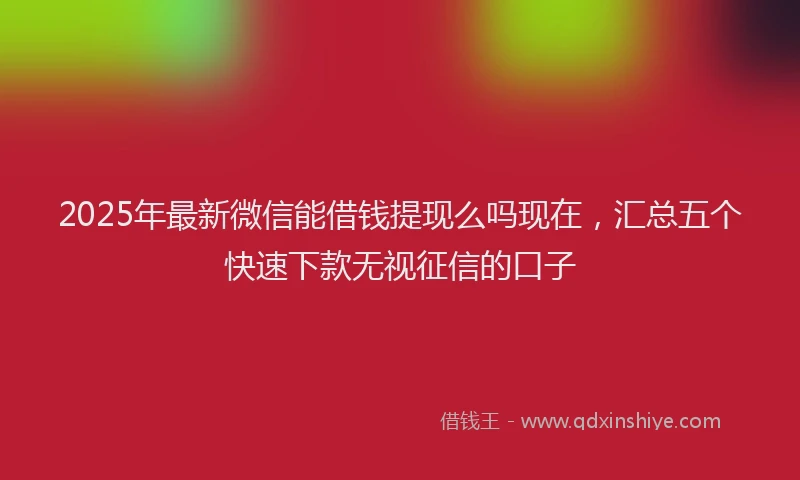 2025年最新微信能借钱提现么吗现在，汇总五个快速下款无视征信的口子
