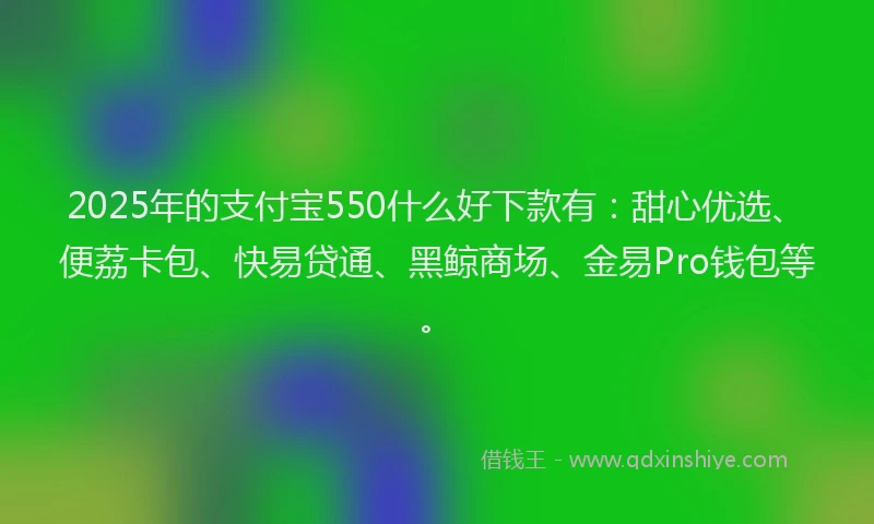2025年的支付宝550什么好下款有：甜心优选、便荔卡包、快易贷通、黑鲸商场、金易Pro钱包等。