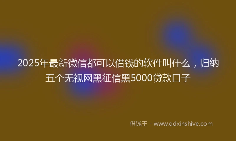 2025年最新微信都可以借钱的软件叫什么，归纳五个无视网黑征信黑5000贷款口子