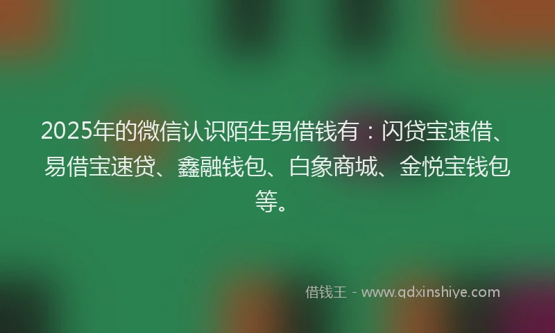 2025年的微信认识陌生男借钱有：闪贷宝速借、易借宝速贷、鑫融钱包、白象商城、金悦宝钱包等。