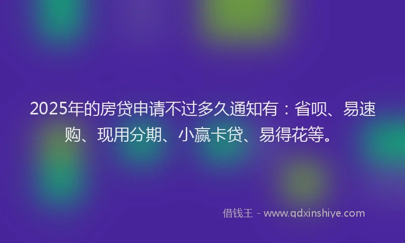 2025年的房贷申请不过多久通知有：省呗、易速购、现用分期、小赢卡贷、易得花等。