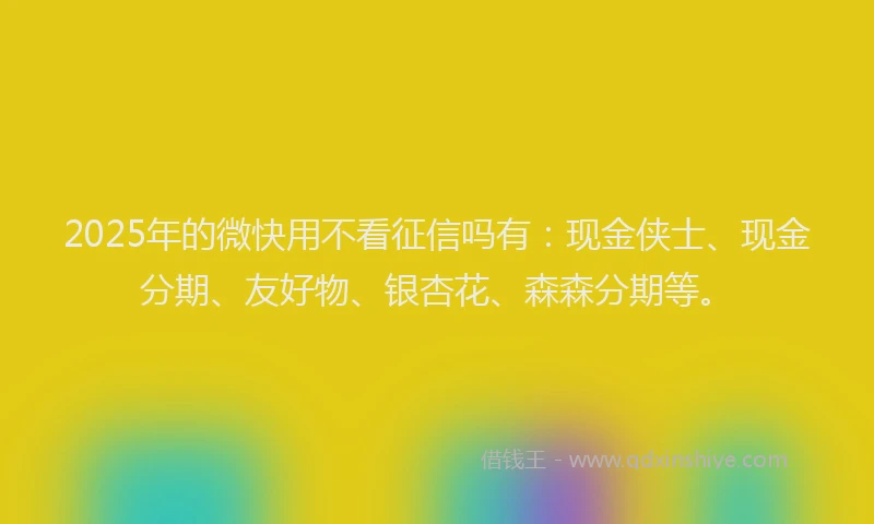 2025年的微快用不看征信吗有：现金侠士、现金分期、友好物、银杏花、森森分期等。