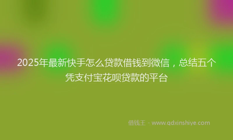2025年最新快手怎么贷款借钱到微信，总结五个凭支付宝花呗贷款的平台