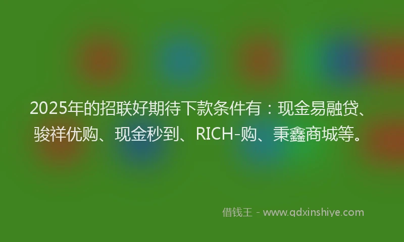 2025年的招联好期待下款条件有:现金易融贷、骏祥优购、现金秒到、RICH-购、秉鑫商城等。