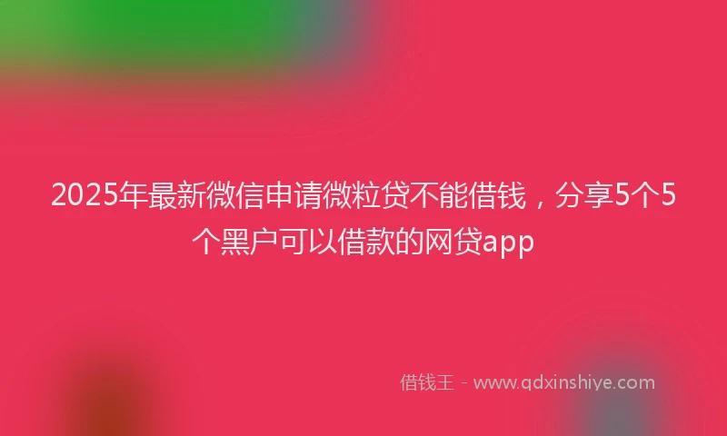 2025年最新微信申请微粒贷不能借钱，分享5个5个黑户可以借款的网贷app