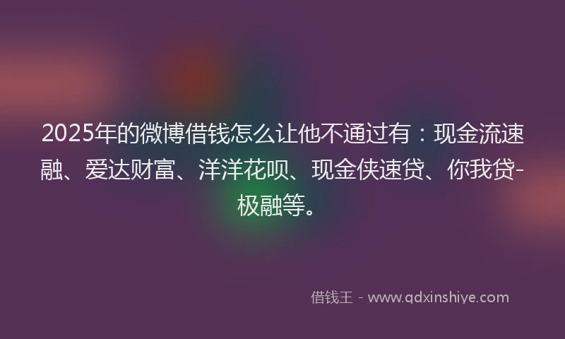 2025年的微博借钱怎么让他不通过有：现金流速融、爱达财富、洋洋花呗、现金侠速贷、你我贷-极融等。