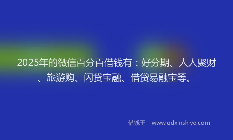 2025年的微信百分百借钱有：好分期、人人聚财、旅游购、闪贷宝融、借贷易融宝等。