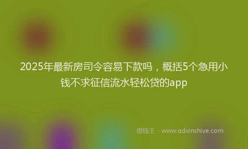 2025年最新房司令容易下款吗，概括5个急用小钱不求征信流水轻松贷的app