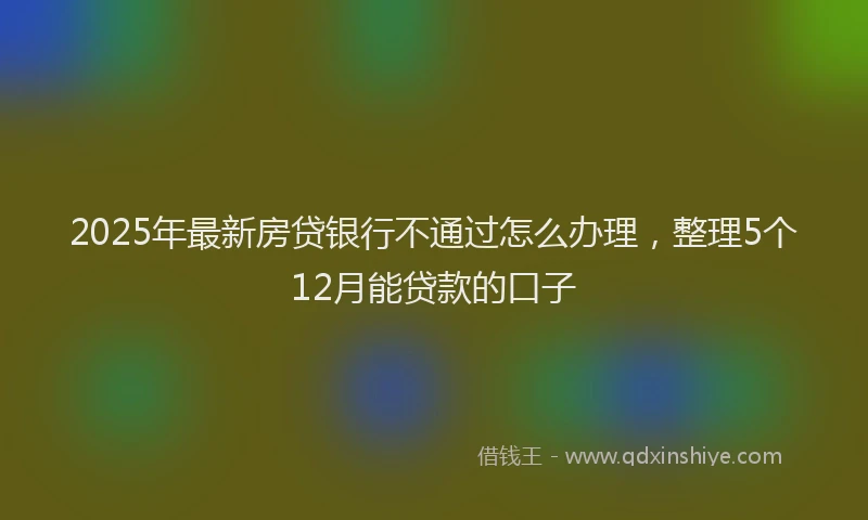 2025年最新房贷银行不通过怎么办理，整理5个12月能贷款的口子