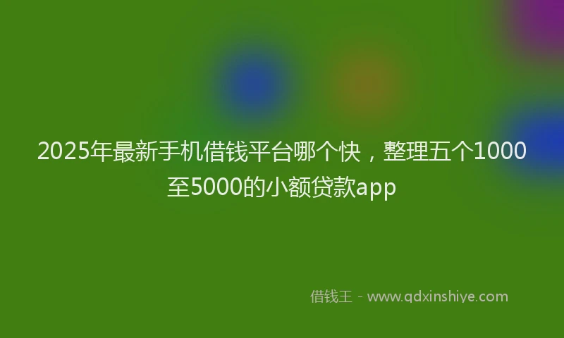 2025年最新手机借钱平台哪个快，整理五个1000至5000的小额贷款app