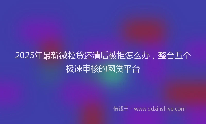 2025年最新微粒贷还清后被拒怎么办，整合五个极速审核的网贷平台