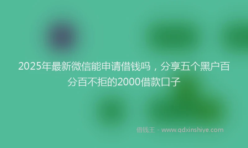 2025年最新微信能申请借钱吗，分享五个黑户百分百不拒的2000借款口子