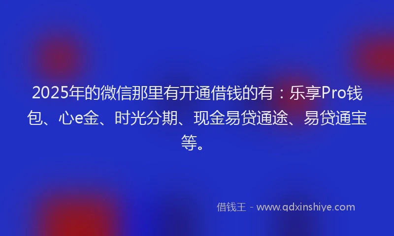 2025年的微信那里有开通借钱的有：乐享Pro钱包、心e金、时光分期、现金易贷通途、易贷通宝等。