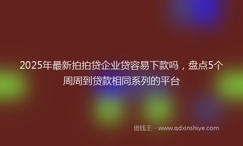 2025年最新拍拍贷企业贷容易下款吗，盘点5个周周到贷款相同系列的平台
