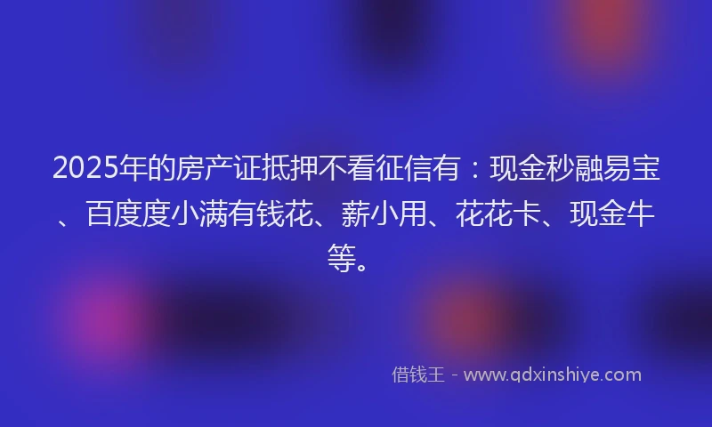 2025年的房产证抵押不看征信有：现金秒融易宝、百度度小满有钱花、薪小用、花花卡、现金牛等。