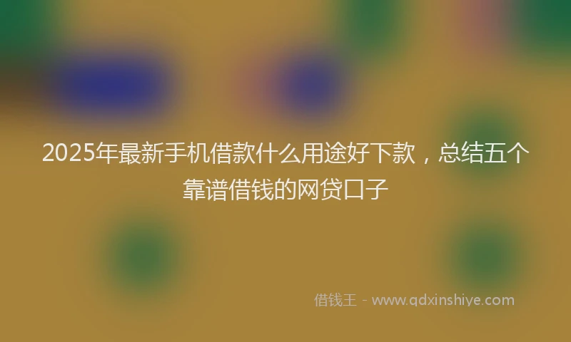 2025年最新手机借款什么用途好下款，总结五个靠谱借钱的网贷口子