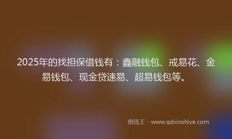 2025年的找担保借钱有：鑫融钱包、戒易花、金易钱包、现金贷速易、超易钱包等。