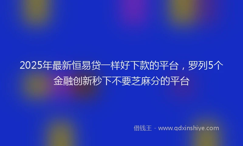 2025年最新恒易贷一样好下款的平台，罗列5个金融创新秒下不要芝麻分的平台