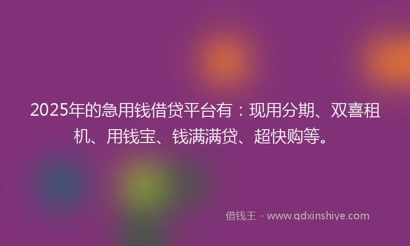 2025年的急用钱借贷平台有：现用分期、双喜租机、用钱宝、钱满满贷、超快购等。