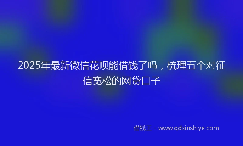 2025年最新微信花呗能借钱了吗，梳理五个对征信宽松的网贷口子