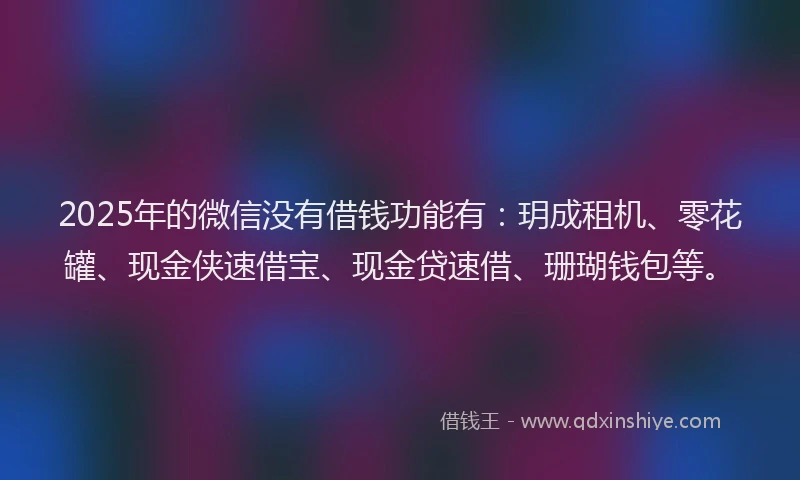 2025年的微信没有借钱功能有：玥成租机、零花罐、现金侠速借宝、现金贷速借、珊瑚钱包等。
