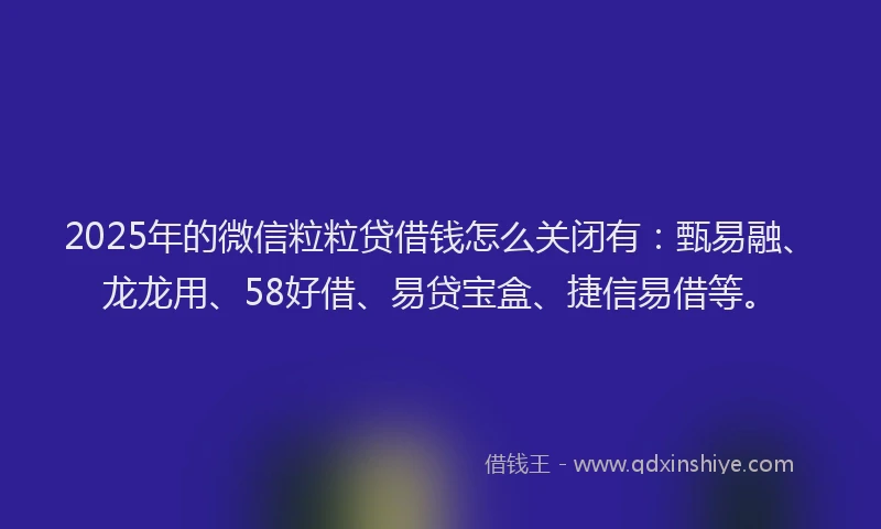 2025年的微信粒粒贷借钱怎么关闭有：甄易融、龙龙用、58好借、易贷宝盒、捷信易借等。