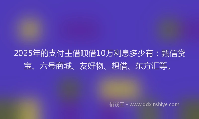 2025年的支付主借呗借10万利息多少有：甄信贷宝、六号商城、友好物、想借、东方汇等。