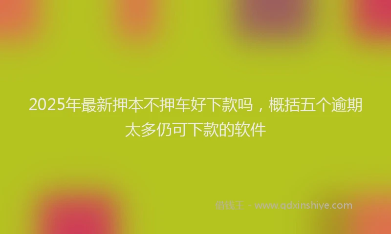 2025年最新押本不押车好下款吗，概括五个逾期太多仍可下款的软件