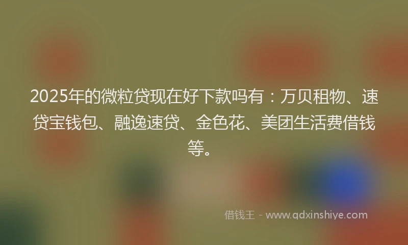 2025年的微粒贷现在好下款吗有：万贝租物、速贷宝钱包、融逸速贷、金色花、美团生活费借钱等。