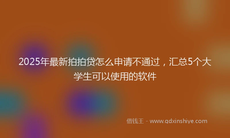 2025年最新拍拍贷怎么申请不通过，汇总5个大学生可以使用的软件